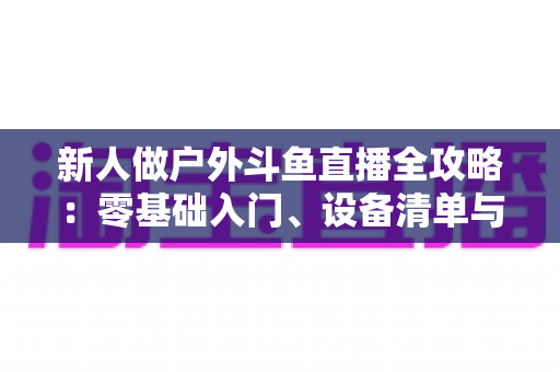 新人做户外斗鱼直播全攻略：零基础入门、设备清单与快速涨粉实战指南