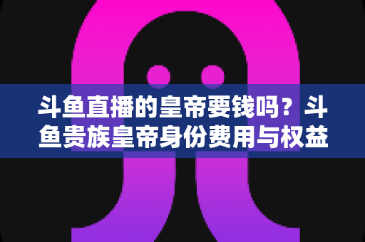 斗鱼直播的皇帝要钱吗?斗鱼贵族皇帝身份费用与权益全面解析 斗鱼直播的皇帝要钱吗?斗鱼贵族皇帝身份费用与权益全面解析