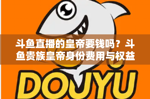 斗鱼直播的皇帝要钱吗？斗鱼贵族皇帝身份费用与权益全面解析