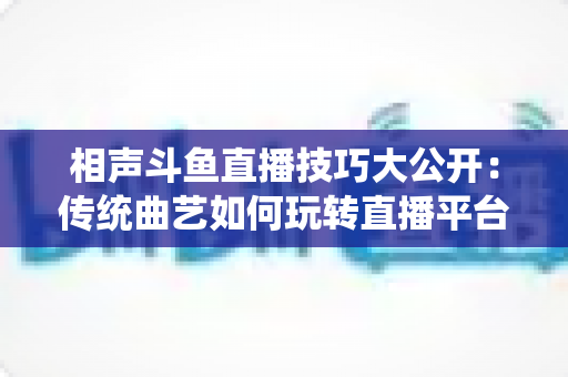相声斗鱼直播技巧大公开：传统曲艺如何玩转直播平台实战指南