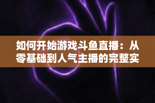 如何开始游戏斗鱼直播:从零基础到人气主播的完整实操指南 如何开始游戏斗鱼直播:从零基础到人气主播的完整实操指南