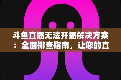 斗鱼直播无法开播解决方案：全面排查指南，让您的直播间快速恢复正常