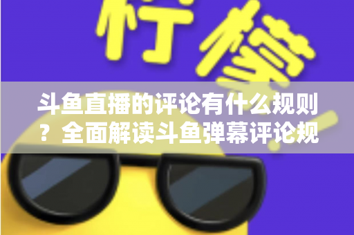 斗鱼直播的评论有什么规则？全面解读斗鱼弹幕评论规范与实用指南