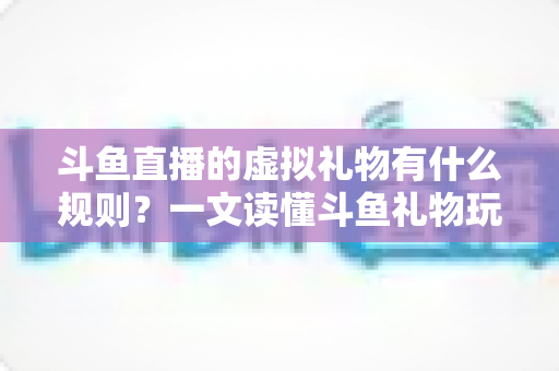 斗鱼直播的虚拟礼物有什么规则？一文读懂斗鱼礼物玩法、充值打赏与注意事项全攻略