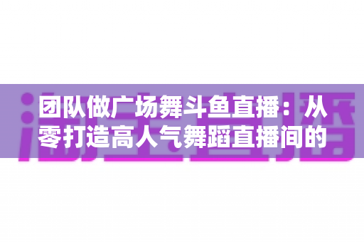 团队做广场舞斗鱼直播:从零打造高人气舞蹈直播间的完整指南 团队做广场舞斗鱼直播:从零打造高人气舞蹈直播间的完整指南