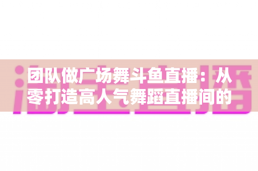团队做广场舞斗鱼直播：从零打造高人气舞蹈直播间的完整指南