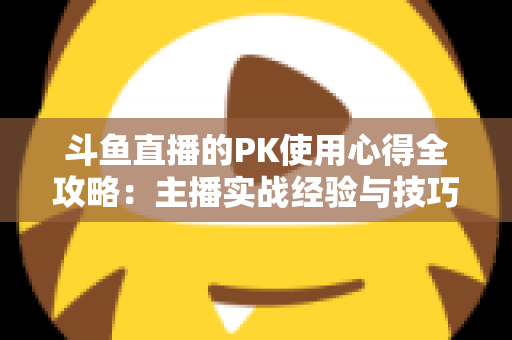 斗鱼直播的PK使用心得全攻略：主播实战经验与技巧深度解析