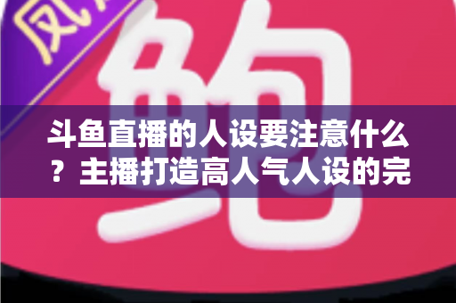 斗鱼直播的人设要注意什么？主播打造高人气人设的完整指南与避坑攻略