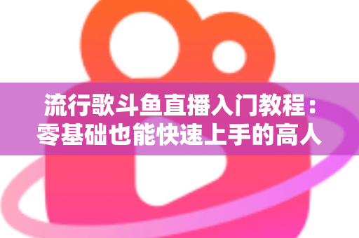 流行歌斗鱼直播入门教程:零基础也能快速上手的高人气唱歌直播间搭建全攻略 流行歌斗鱼直播入门教程:零基础也能快速上手的高人气唱歌直播间搭建全攻略