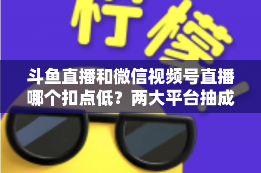 斗鱼直播和微信视频号直播哪个扣点低？两大平台抽成规则与收益深度对比