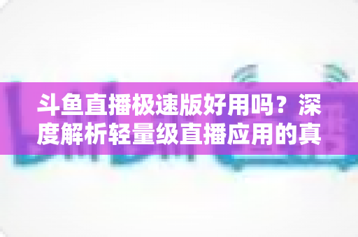 斗鱼直播极速版好用吗？深度解析轻量级直播应用的真实使用体验与优缺点