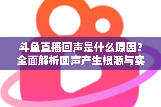 斗鱼直播回声是什么原因？全面解析回声产生根源与实用解决方案