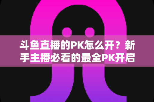 斗鱼直播的PK怎么开？新手主播必看的最全PK开启攻略与实战技巧指南