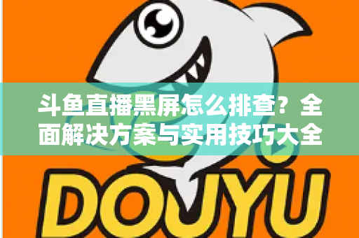 斗鱼直播黑屏怎么排查？全面解决方案与实用技巧大全助你快速恢复观看体验