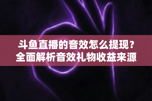斗鱼直播的音效怎么提现?全面解析音效礼物收益来源与提现操作全流程指南 斗鱼直播的音效怎么提现?全面解析音效礼物收益来源与提现操作全流程指南