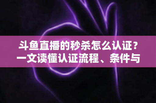 斗鱼直播的秒杀怎么认证？一文读懂认证流程、条件与实用技巧
