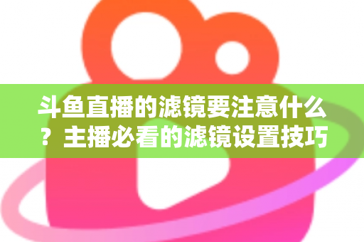 斗鱼直播的滤镜要注意什么？主播必看的滤镜设置技巧与避坑指南