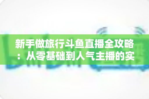 新手做旅行斗鱼直播全攻略：从零基础到人气主播的实战指南