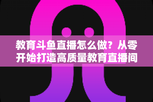 教育斗鱼直播怎么做？从零开始打造高质量教育直播间的全流程实操指南