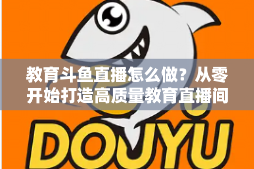 教育斗鱼直播怎么做？从零开始打造高质量教育直播间的全流程实操指南