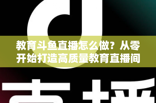 教育斗鱼直播怎么做？从零开始打造高质量教育直播间的全流程实操指南