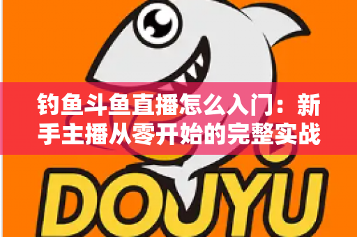 钓鱼斗鱼直播怎么入门：新手主播从零开始的完整实战指南