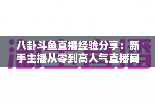 八卦斗鱼直播经验分享：新手主播从零到高人气直播间的实战指南