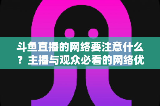 斗鱼直播的网络要注意什么？主播与观众必看的网络优化全攻略