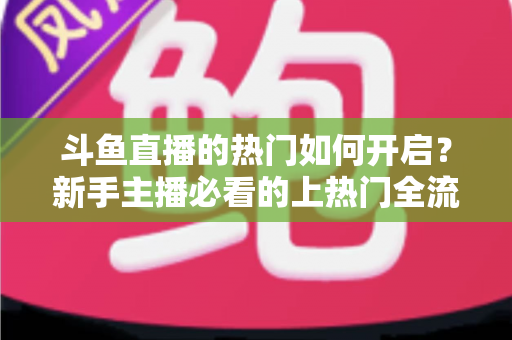 斗鱼直播的热门如何开启？新手主播必看的上热门全流程指南与实战技巧
