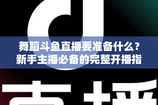 舞蹈斗鱼直播要准备什么？新手主播必备的完整开播指南与避坑清单