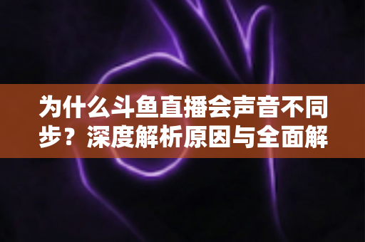 为什么斗鱼直播会声音不同步？深度解析原因与全面解决方案指南