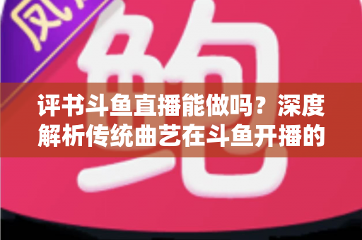 评书斗鱼直播能做吗？深度解析传统曲艺在斗鱼开播的可行性、条件与运营全攻略