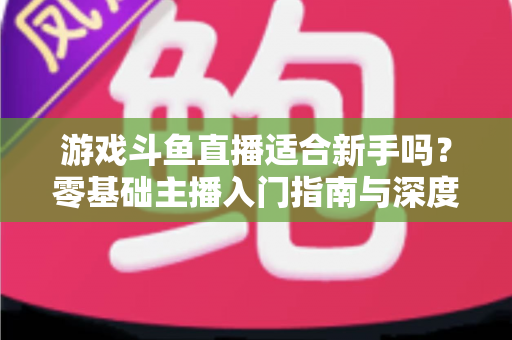 游戏斗鱼直播适合新手吗？零基础主播入门指南与深度解析