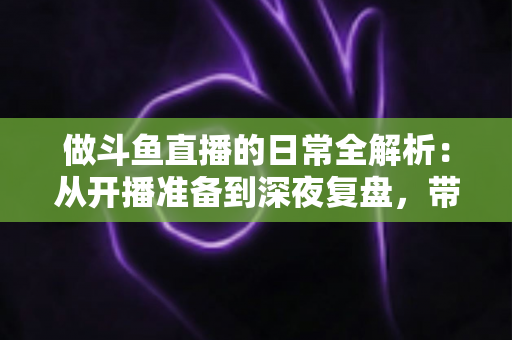 做斗鱼直播的日常全解析：从开播准备到深夜复盘，带你读懂主播真实的一天