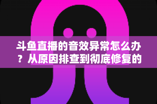 斗鱼直播的音效异常怎么办?从原因排查到彻底修复的完整解决方案 斗鱼直播的音效异常怎么办?从原因排查到彻底修复的完整解决方案