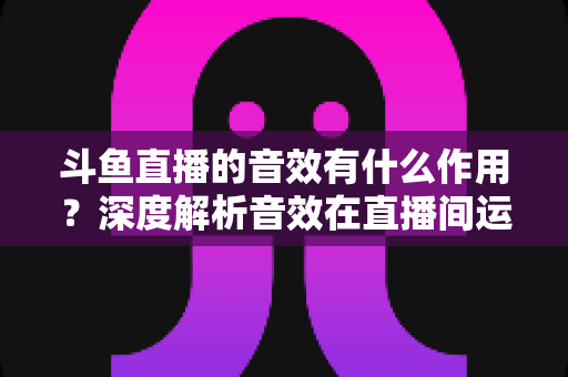 斗鱼直播的音效有什么作用?深度解析音效在直播间运营中的关键价值与实用技巧 斗鱼直播的音效有什么作用?深度解析音效在直播间运营中的关键价值与实用技巧