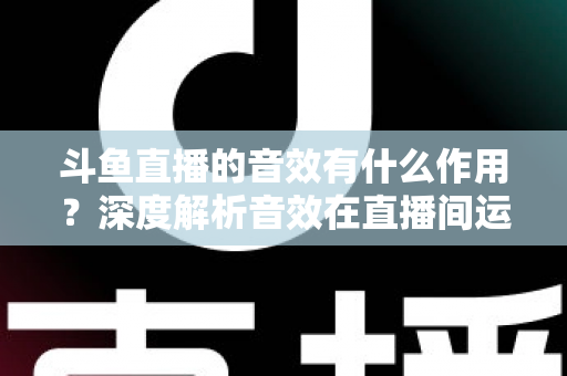 斗鱼直播的音效有什么作用?深度解析音效在直播间运营中的关键价值与实用技巧 斗鱼直播的音效有什么作用?深度解析音效在直播间运营中的关键价值与实用技巧