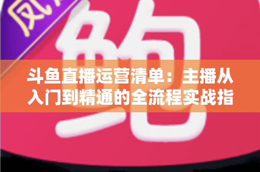 斗鱼直播运营清单：主播从入门到精通的全流程实战指南