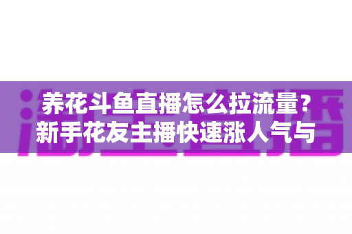 养花斗鱼直播怎么拉流量？新手花友主播快速涨人气与引流的实战全攻略
