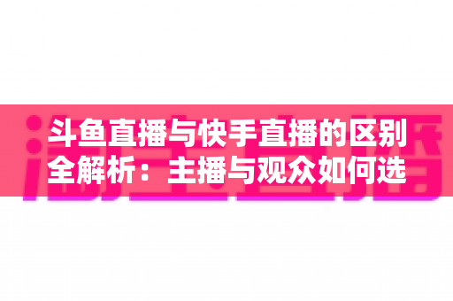 斗鱼直播与快手直播的区别全解析：主播与观众如何选对平台，直播之路事半功倍