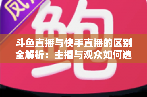 斗鱼直播与快手直播的区别全解析：主播与观众如何选对平台，直播之路事半功倍
