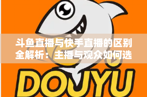 斗鱼直播与快手直播的区别全解析：主播与观众如何选对平台，直播之路事半功倍