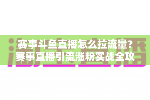 赛事斗鱼直播怎么拉流量？赛事直播引流涨粉实战全攻略，助你快速突破人气瓶颈
