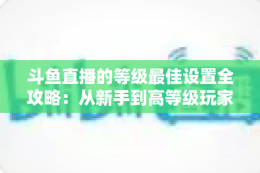 斗鱼直播的等级最佳设置全攻略：从新手到高等级玩家的进阶秘籍与实用优化指南
