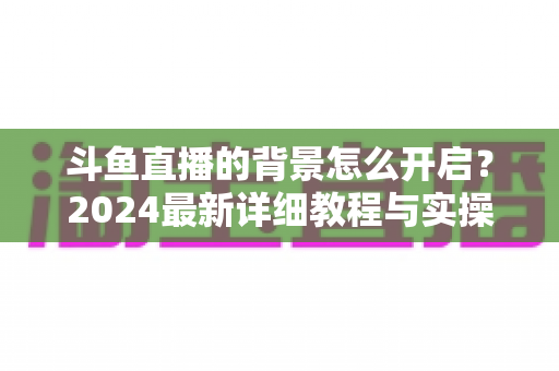 斗鱼直播的背景怎么开启？2024最新详细教程与实操指南全解析