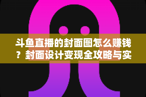 斗鱼直播的封面图怎么赚钱？封面设计变现全攻略与实战指南