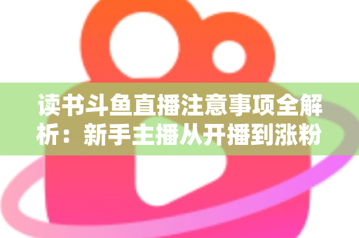 读书斗鱼直播注意事项全解析：新手主播从开播到涨粉的合规运营指南