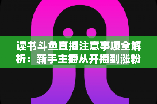 读书斗鱼直播注意事项全解析：新手主播从开播到涨粉的合规运营指南