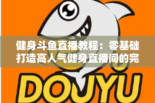 健身斗鱼直播教程：零基础打造高人气健身直播间的完整实战指南