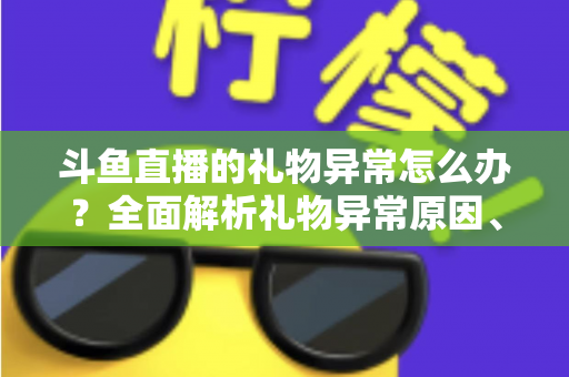 斗鱼直播的礼物异常怎么办？全面解析礼物异常原因、解决步骤与预防指南
